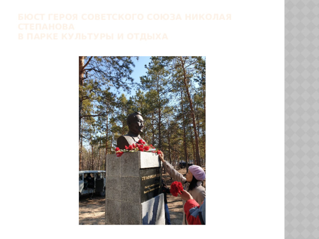 Бюст Героя Советского Союза Николая Степанова  в Парке культуры и отдыха   Пулеметчик 1-го мотострелкового батальона рядовой Николай Степанов 11 марта 1944 года одним из первых в батальоне на самодельном плоту с пулеметом переправился через реку Южный Буг в районе села Маньковка Бершадксого района Винницкой области Украины и огнем прикрывал переправу стрелковых подразделений.  
