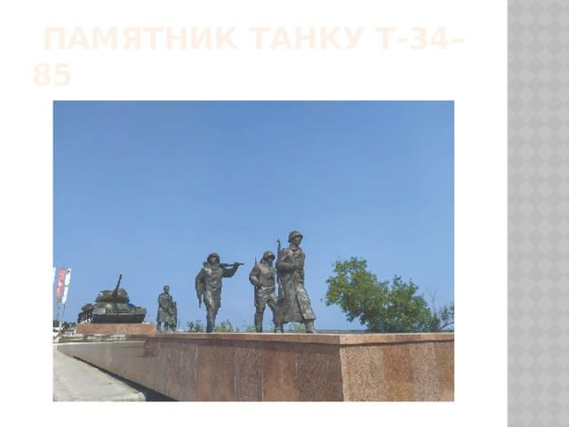  Памятник танку Т-34–85 Памятник «Танк» воздвигнут в память о танковой колонне «Советская Якутия», которая воевала в составе Первого Украинского фронта. В дальнейшем на пожертвования жителей Якутии была построена еще одна танковая колонна, получившая название «Алданский горняк». Памятник танку Т-34–85 в Якутске является напоминанием обо всех этих событиях. В 2005 году мемориальный комплекс дополнил еще один памятник, представляющий собой скульптурную группу из пяти фигур: трех солдат и женщины с ребенком, отлитых в бронзе. Постамент, облицованный гранитом, символизирует причал, откуда якутяне уезжали защищать Родину.  