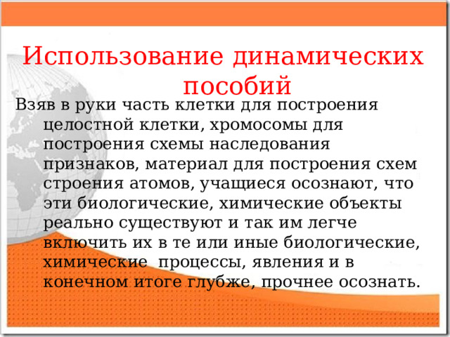  Использование динамических пособий Взяв в руки часть клетки для построения целостной клетки, хромосомы для построения схемы наследования признаков, материал для построения схем строения атомов, учащиеся осознают, что эти биологические, химические объекты реально существуют и так им легче включить их в те или иные биологические, химические процессы, явления и в конечном итоге глубже, прочнее осознать.  