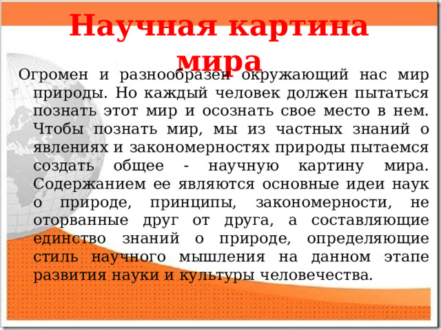 Научная картина мира Огромен и разнообразен окружающий нас мир природы. Но каждый человек должен пытаться познать этот мир и осознать свое место в нем. Чтобы познать мир, мы из частных знаний о явлениях и закономерностях природы пытаемся создать общее - научную картину мира. Содержанием ее являются основные идеи наук о природе, принципы, закономерности, не оторванные друг от друга, а составляющие единство знаний о природе, определяющие стиль научного мышления на данном этапе развития науки и культуры человечества. 