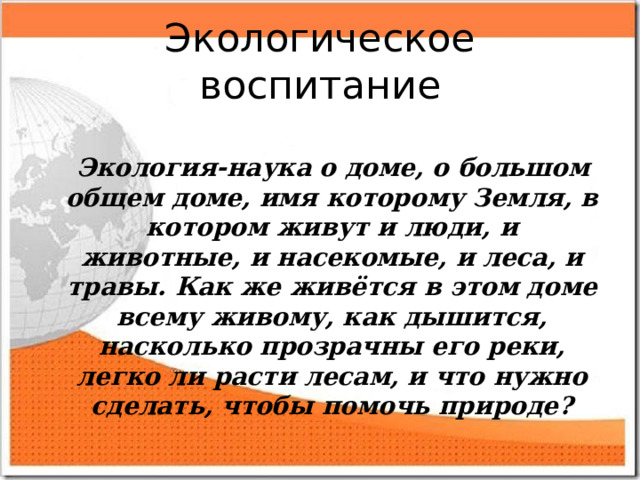 Экологическое воспитание   Экология-наука о доме, о большом общем доме, имя которому Земля, в котором живут и люди, и животные, и насекомые, и леса, и травы. Как же живётся в этом доме всему живому, как дышится, насколько прозрачны его реки, легко ли расти лесам, и что нужно сделать, чтобы помочь природе?  