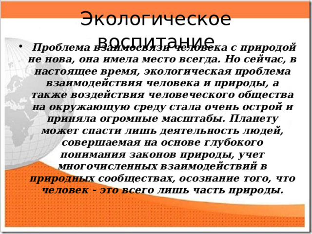 Экологическое воспитание  Проблема взаимосвязи человека с природой не нова, она имела место всегда. Но сейчас, в настоящее время, экологическая проблема взаимодействия человека и природы, а также воздействия человеческого общества на окружающую среду стала очень острой и приняла огромные масштабы. Планету может спасти лишь деятельность людей, совершаемая на основе глубокого понимания законов природы, учет многочисленных взаимодействий в природных сообществах, осознание того, что человек - это всего лишь часть природы.  