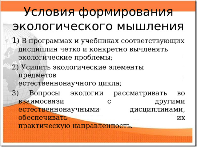 Условия формирования экологического мышления 1 ) В программах и учебниках соответствующих дисциплин четко и конкретно вычленять экологические проблемы; 2) Усилить экологические элементы предметов  естественнонаучного цикла; 3) Вопросы экологии рассматривать во взаимосвязи с  другими естественнонаучными дисциплинами, обеспечивать их  практическую направленность. 
