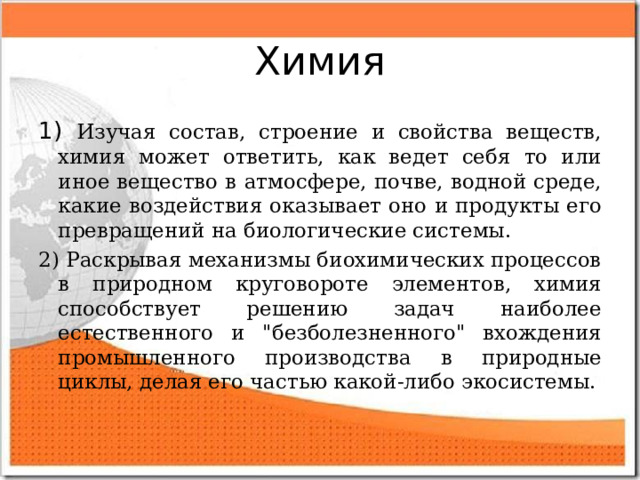 Химия 1) Изучая состав, строение и свойства веществ, химия может ответить, как ведет себя то или иное вещество в атмосфере, почве, водной среде, какие воздействия оказывает оно и продукты его превращений на биологические системы. 2) Раскрывая механизмы биохимических процессов в природном круговороте элементов, химия способствует решению задач наиболее естественного и 