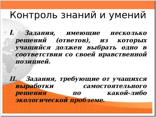 Контроль знаний и умений I . Задания, имеющие несколько решений (ответов), из которых учащийся должен выбрать одно в соответствии со своей нравственной позицией.  II. Задания, требующие от учащихся выработки самостоятельного решения по какой-либо экологической проблеме.  