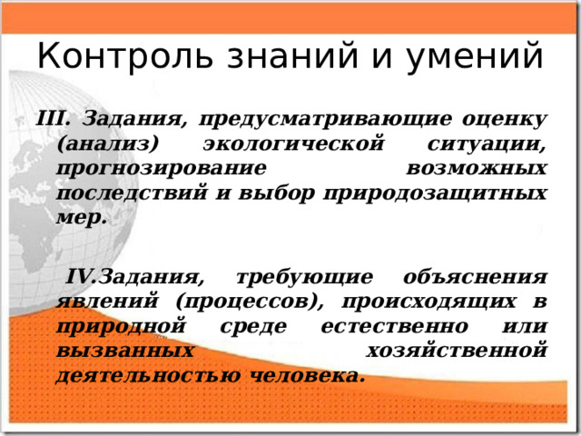 Контроль знаний и умений III. Задания, предусматривающие оценку (анализ) экологической ситуации, прогнозирование возможных последствий и выбор природозащитных мер.   IV.Задания, требующие объяснения явлений (процессов), происходящих в природной среде естественно или вызванных хозяйственной деятельностью человека.  