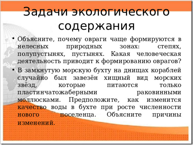 Задачи экологического содержания Объясните, почему овраги чаще формируются в нелесных природных зонах: степях, полупустынях, пустынях. Какая человеческая деятельность приводит к формированию оврагов? В замкнутую морскую бухту на днищах кораблей случайно был завезён хищный вид морских звёзд, которые питаются только пластинчатожаберными раковинными моллюсками. Предположите, как изменится качество воды в бухте при росте численности нового поселенца. Объясните причины изменений.  