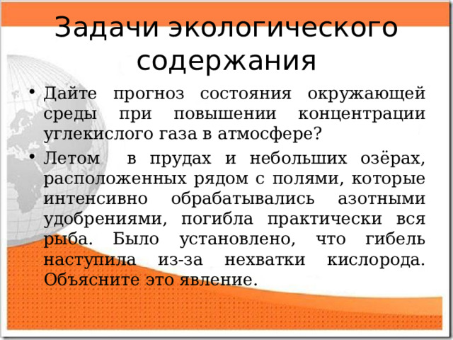 Задачи экологического содержания Дайте прогноз состояния окружающей среды при повышении концентрации углекислого газа в атмосфере? Летом в прудах и небольших озёрах, расположенных рядом с полями, которые интенсивно обрабатывались азотными удобрениями, погибла практически вся рыба. Было установлено, что гибель наступила из-за нехватки кислорода. Объясните это явление. 