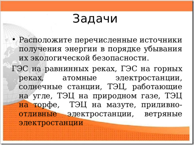Задачи Расположите перечисленные источники получения энергии в порядке убывания их экологической безопасности. ГЭС на равнинных реках, ГЭС на горных реках, атомные электростанции, солнечные станции, ТЭЦ, работающие на угле, ТЭЦ на природном газе, ТЭЦ на торфе, ТЭЦ на мазуте, приливно-отливные электростанции, ветряные электростанции 