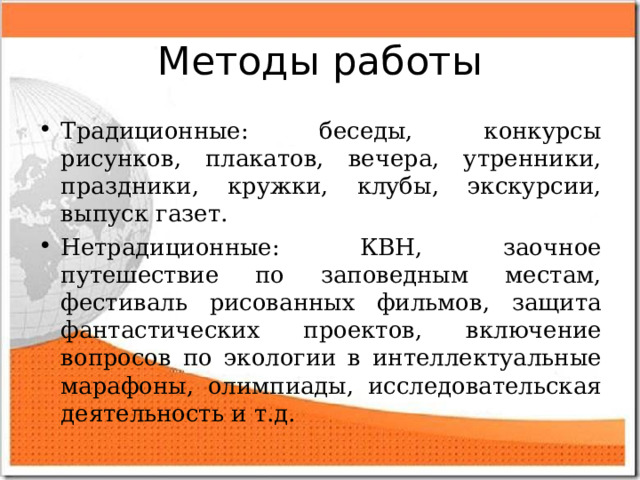 Методы работы Традиционные: беседы, конкурсы рисунков, плакатов, вечера, утренники, праздники, кружки, клубы, экскурсии, выпуск газет. Нетрадиционные: КВН, заочное путешествие по заповедным местам, фестиваль рисованных фильмов, защита фантастических проектов, включение вопросов по экологии в интеллектуальные марафоны, олимпиады, исследовательская деятельность и т.д.  