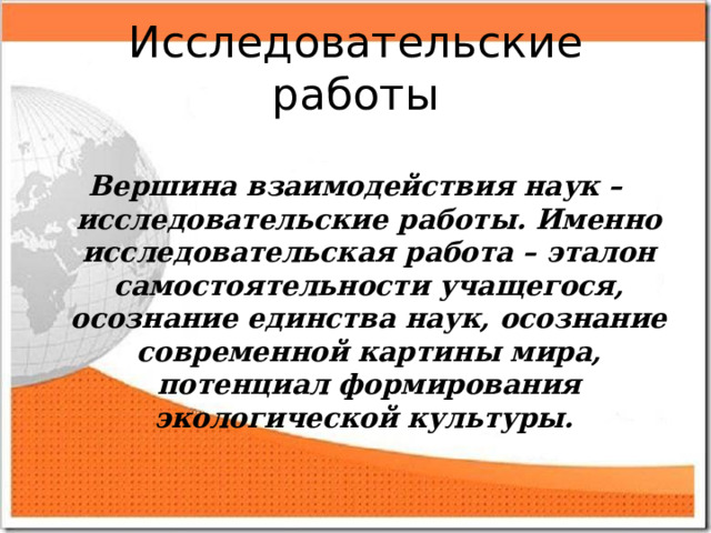 Исследовательские работы  Вершина взаимодействия наук – исследовательские работы. Именно исследовательская работа – эталон самостоятельности учащегося, осознание единства наук, осознание современной картины мира, потенциал формирования экологической культуры.  