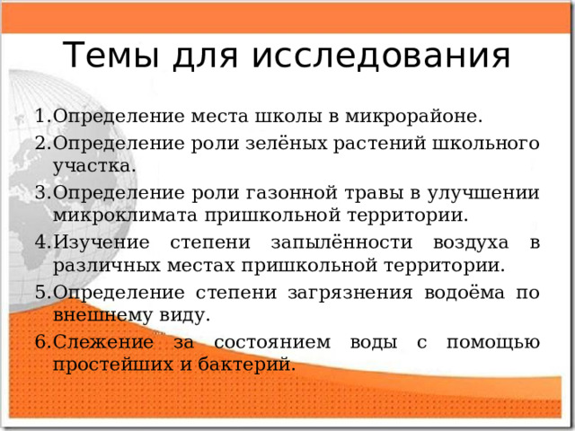 Темы для исследования 1.Определение места школы в микрорайоне. 2.Определение роли зелёных растений школьного участка. 3.Определение роли газонной травы в улучшении микроклимата пришкольной территории. 4.Изучение степени запылённости воздуха в различных местах пришкольной территории. 5.Определение степени загрязнения водоёма по внешнему виду. 6.Слежение за состоянием воды с помощью простейших и бактерий. 