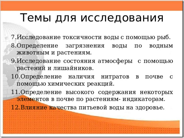 Темы для исследования 7.Исследование токсичности воды с помощью рыб. 8.Определение загрязнения воды по водным животным и растениям. 9.Исследование состояния атмосферы с помощью растений и лишайников. 10.Определение наличия нитратов в почве с помощью химических реакций. 11.Определение высокого содержания некоторых элементов в почве по растениям- индикаторам. 12.Влияние качества питьевой воды на здоровье.   