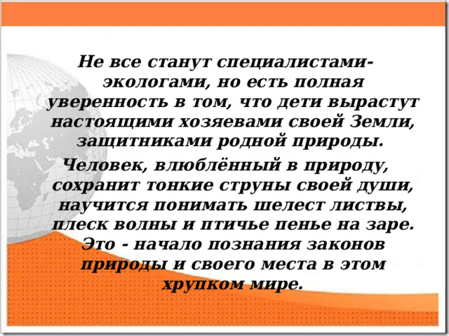 Не все станут специалистами-экологами, но есть полная уверенность в том, что дети вырастут настоящими хозяевами своей Земли, защитниками родной природы. Человек, влюблённый в природу, сохранит тонкие струны своей души, научится понимать шелест листвы, плеск волны и птичье пенье на заре. Это - начало познания законов природы и своего места в этом хрупком мире.  