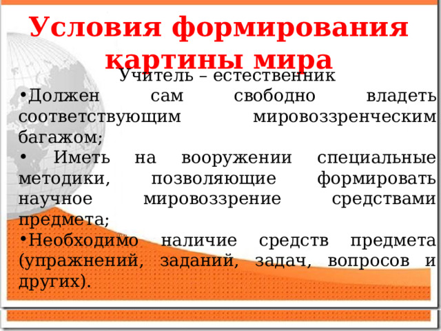Условия формирования картины мира Учитель – естественник Должен сам свободно владеть соответствующим мировоззренческим багажом;  Иметь на вооружении специальные методики, позволяющие формировать научное мировоззрение средствами предмета; Необходимо наличие средств предмета (упражнений, заданий, задач, вопросов и других).  