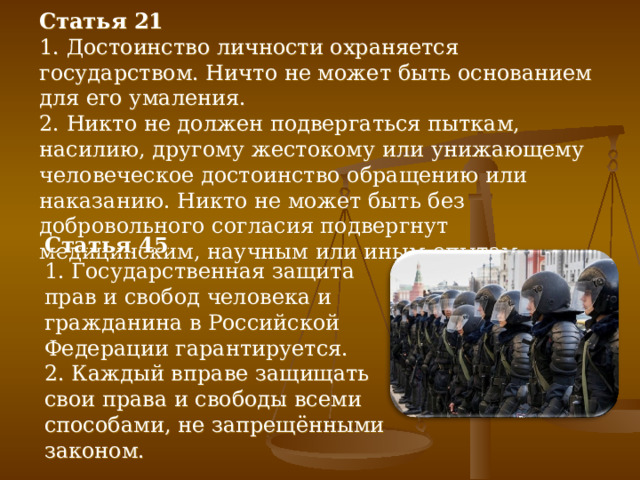 Статья 21 1. Достоинство личности охраняется государством. Ничто не может быть основанием для его умаления. 2. Никто не должен подвергаться пыткам, насилию, другому жестокому или унижающему человеческое достоинство обращению или наказанию. Никто не может быть без добровольного согласия подвергнут медицинским, научным или иным опытам. Статья 45 1. Государственная защита прав и свобод человека и гражданина в Российской Федерации гарантируется. 2. Каждый вправе защищать свои права и свободы всеми способами, не запрещёнными законом. 