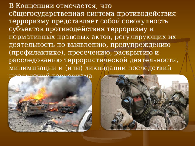 В Концепции отмечается, что общегосударственная система противодействия терроризму представляет собой совокупность субъектов противодействия терроризму и нормативных правовых актов, регулирующих их деятельность по выявлению, предупреждению (профилактике), пресечению, раскрытию и расследованию террористической деятельности, минимизации и (или) ликвидации последствий проявлений терроризма . 