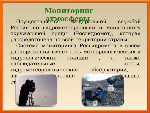 Мониторинг атмосферы Осуществляется Федеральной службой России по гидрометеорологии и мониторингу окружающей среды (Росгидромет), которая рассредоточена по всей территории страны. Система мониторинга Росгидромета в своем распоряжении имеет сеть метеорологических и гидрологических станций , а также наблюдательные посты, гидрометеорологические обсерватории, авиаметеорологические и аэрозольные станции. 