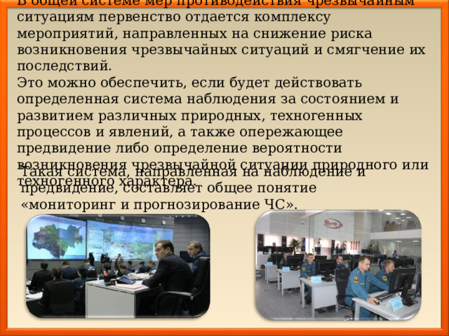 В общей системе мер противодействия чрезвычайным ситуациям первенство отдается комплексу мероприятий, направленных на снижение риска возникновения чрезвычайных ситуаций и смягчение их последствий. Это можно обеспечить, если будет действовать определенная система наблюдения за состоянием и развитием различных природных, техногенных процессов и явлений, а также опережающее предвидение либо определение вероятности возникновения чрезвычайной ситуации природного или техногенного характера. Такая система, направленная на наблюдение и предвидение, составляет общее понятие «мониторинг и прогнозирование ЧС». 