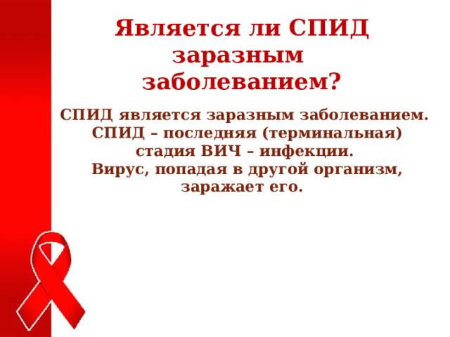 Является ли СПИД заразным заболеванием? СПИД является заразным заболеванием.  СПИД – последняя (терминальная) стадия ВИЧ – инфекции.  Вирус, попадая в другой организм, заражает его. 