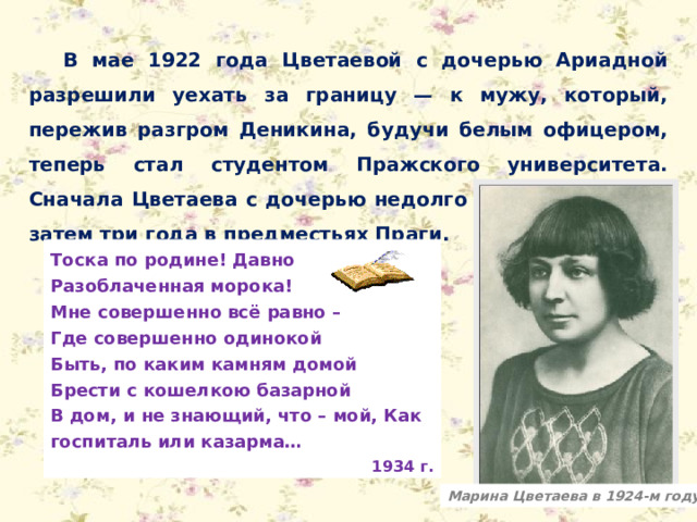 В мае 1922 года Цветаевой с дочерью Ариадной разрешили уехать за границу — к мужу, который, пережив разгром Деникина, будучи белым офицером, теперь стал студентом Пражского университета. Сначала Цветаева с дочерью недолго жила в Берлине, затем три года в предместьях Праги. Тоска по родине! Давно Разоблаченная морока! Мне совершенно всё равно – Где совершенно одинокой Быть, по каким камням домой Брести с кошелкою базарной В дом, и не знающий, что – мой, Как госпиталь или казарма… 1934 г. Марина Цветаева в 1924-м году 