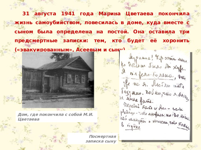 31 августа 1941 года Марина Цветаева покончила жизнь самоубийством, повесилась в доме, куда вместе с сыном была определена на постой. Она оставила три предсмертные записки: тем, кто будет её хоронить («эвакуированным», Асеевым и сыну). Дом, где покончила с собой М.И. Цветаева Посмертная записка сыну 