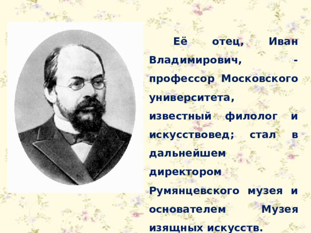 Её отец, Иван Владимирович, - профессор Московского университета, известный филолог и искусствовед; стал в дальнейшем директором Румянцевского музея и основателем Музея изящных искусств. 