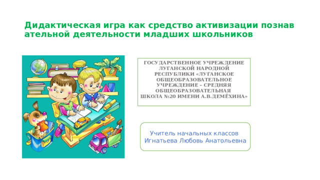  Дидактическая   игра   как   средство   активизации   познавательной   деятельности   младших школьников   ГОСУДАРСТВЕННОЕ УЧРЕЖДЕНИЕ ЛУГАНСКОЙ НАРОДНОЙ РЕСПУБЛИКИ «ЛУГАНСКОЕ ОБЩЕОБРАЗОВАТЕЛЬНОЕ УЧРЕЖДЕНИЕ – СРЕДНЯЯ ОБЩЕОБРАЗОВАТЕЛЬНАЯ ШКОЛА №20 ИМЕНИ А.В.ДЕМЁХИНА»   Учитель начальных классов Игнатьева Любовь Анатольевна 