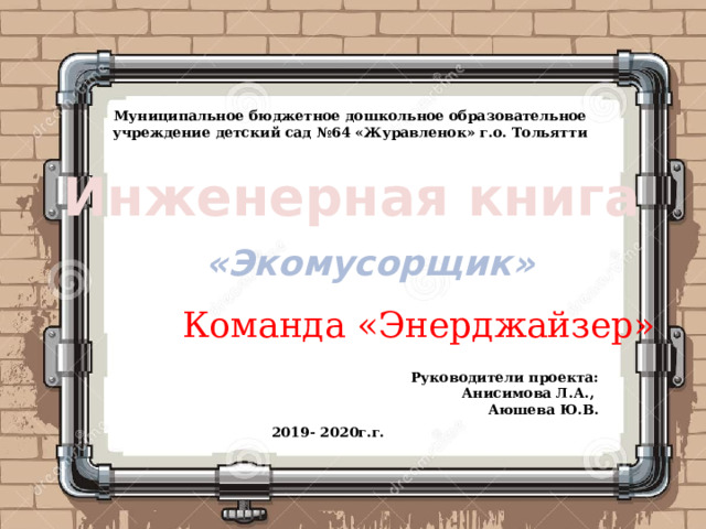 Муниципальное бюджетное дошкольное образовательное учреждение детский сад №64 «Журавленок» г.о. Тольятти Инженерная книга «Экомусорщик» Команда «Энерджайзер» Руководители проекта:  Анисимова Л.А., Аюшева Ю.В. 2019- 2020г.г. 