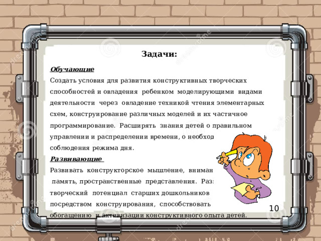  Задачи:  Обучающие  Создать условия для развития конструктивных творческих способностей и овладения ребенком моделирующими видами деятельности через овладение техникой чтения элементарных схем, конструирование различных моделей и их частичное программирование. Расширять знания детей о правильном управлении и распределении времени, о необходимости соблюдения режима дня. Развивающие Развивать конструкторское мышление, внимание,  память, пространственные представления. Развивать творческий потенциал старших дошкольников посредством конструирования, способствовать обогащению и активизации конструктивного опыта детей. 10 