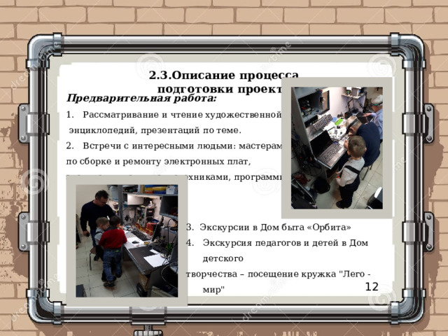 2.3.Описание процесса подготовки проекта Предварительная работа:  Рассматривание и чтение художественной литературы,  энциклопедий, презентаций по теме. Встречи с интересными людьми: мастерами по сборке и ремонту электронных плат, электронщиками, радиотехниками, программисты. 3. Экскурсии в Дом быта «Орбита» Экскурсия педагогов и детей в Дом детского творчества – посещение кружка 
