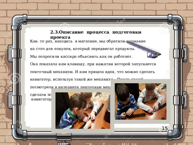 2.3.Описание процесса подготовки проекта   Как- то раз, находясь в магазине, мы обратили внимание на стол для покупок, который передвигал продукты. Мы попросили кассира объяснить как он работает. Она показала нам клавишу, при нажатии которой запускается ленточный механизм. И нам пришла идея, что можно сделать навигатор, используя такой же механизм. Придя домой, посмотрели в интернете ленточные механизмы, загрузили фото и сделали эскиз нашего будущего «Семейного  навигатора». 15 