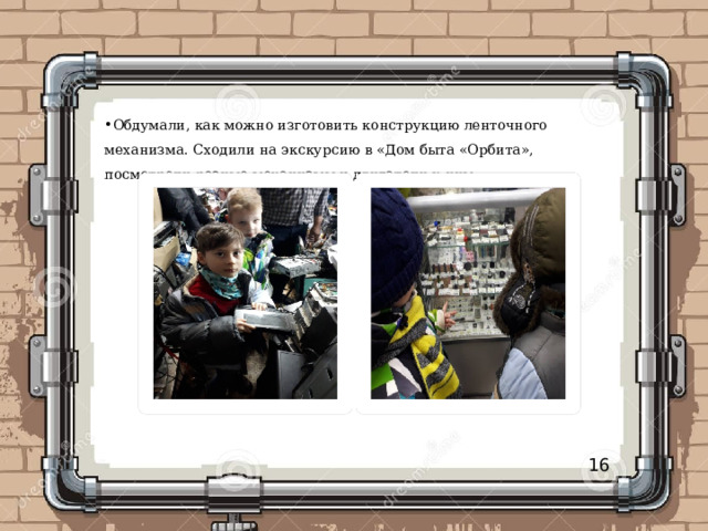 Обдумали, как можно изготовить конструкцию ленточного механизма. Сходили на экскурсию в «Дом быта «Орбита», посмотрели разные механизмы и двигатели к ним. 16 