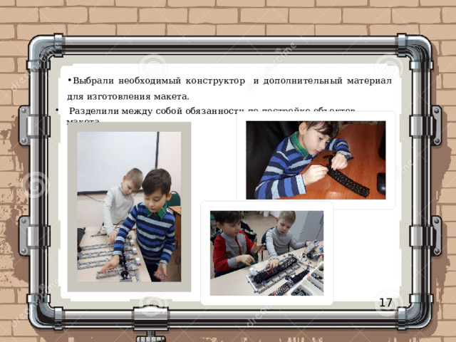 Выбрали необходимый конструктор и дополнительный материал для изготовления макета.  Разделили между собой обязанности по постройке объектов макета.  Разделили между собой обязанности по постройке объектов макета.  Разделили между собой обязанности по постройке объектов макета. 17 