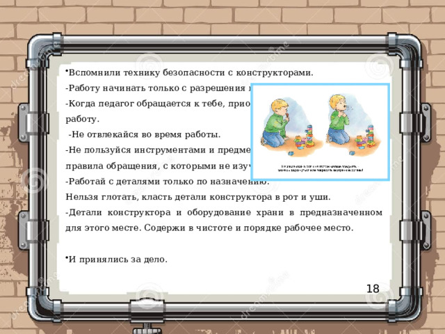 Вспомнили технику безопасности с конструкторами. -Работу начинать только с разрешения педагога. -Когда педагог обращается к тебе, приостанови работу.  -Не отвлекайся во время работы. -Не пользуйся инструментами и предметами, правила обращения, с которыми не изучены. -Работай с деталями только по назначению. Нельзя глотать, класть детали конструктора в рот и уши. -Детали конструктора и оборудование храни в предназначенном для этого месте. Содержи в чистоте и порядке рабочее место. И принялись за дело. 18 