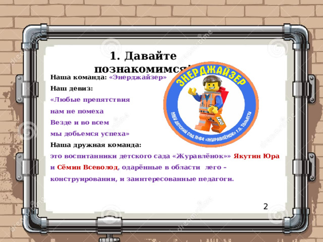 1. Давайте познакомимся!   Наша команда:  «Энерджайзер» Наш девиз: «Любые препятствия нам не помеха Везде и во всем мы добьемся успеха» Наша дружная команда: это воспитанники детского сада «Журавлёнок»» Якутин Юра и Сёмин Всеволод , одарённые в области лего – конструировании, и заинтересованные педагоги.   2 