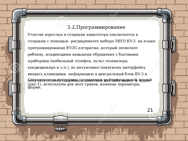 3.2.Программирование Участие взрослых в создании навигатора заключается в создании с помощью  расширенного набора ЛЕГО EV-3  на языке программирования EV3G алгоритма, который позволяет ребенку, владеющими навыками обращения с бытовыми приборами (мобильный телефон, пульт телевизора, кондиционера и т.п.), по интуитивно понятному интерфейсу вводить клавишами  информацию в центральный блок EV-3 и получать от него сведения в понятной для себя видео- и аудио- форме. Составленную программу управления информационной лентой (рис.1), используем для всех траков, изменяя параметры. 21 