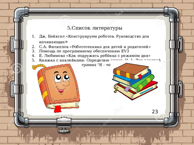 5.Список литературы Дж. Бейктал «Конструируем роботов. Руководство для начинающих » С.А. Филиппов «Робототехника для детей и родителей» Помощь по программному обеспечению EV3 Е. Любимова «Как подружить ребёнка с режимом дня» Книжка с наклейками: Определяю время: Ч. 1: Для занятий с детьми 5-7 лет (программа 