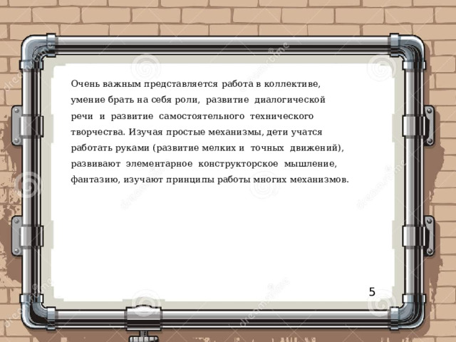 Очень важным представляется работа в коллективе, умение брать на себя роли, развитие диалогической речи и развитие самостоятельного технического творчества. Изучая простые механизмы, дети учатся работать руками (развитие мелких и точных движений), развивают элементарное конструкторское мышление, фантазию, изучают принципы работы многих механизмов. 5 