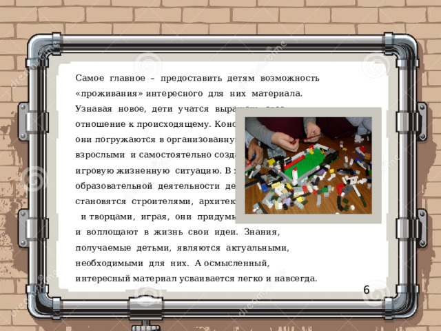 Самое главное – предоставить детям возможность «проживания» интересного для них материала. Узнавая новое, дети учатся выражать свое отношение к происходящему. Конструируя, они погружаются в организованную взрослыми и самостоятельно созданную игровую жизненную ситуацию. В ходе образовательной деятельности дети становятся строителями, архитекторами  и творцами, играя, они придумывают и воплощают в жизнь свои идеи. Знания, получаемые детьми, являются актуальными, необходимыми для них. А осмысленный, интересный материал усваивается легко и навсегда. 6 