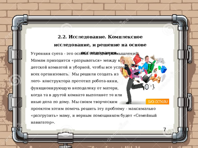 2.2.  Исследование. Комплексное исследование, и решение на основе исследования.  Утренняя суета - это особая тема для размышлений. Мамам приходится «разрываться» между кухней, детской комнатой и уборной, чтобы все успеть и всех организовать. Мы решили создать из лего- конструктора прототип робота-няни, функционирующую неподалеку от матери, когда та в другой комнате выполняет те или иные дела по дому. Мы своим творческим проектом хотим помочь решить эту проблему - максимально «разгрузить» маму, и верным помощником будет «Семейный навигатор». 7 