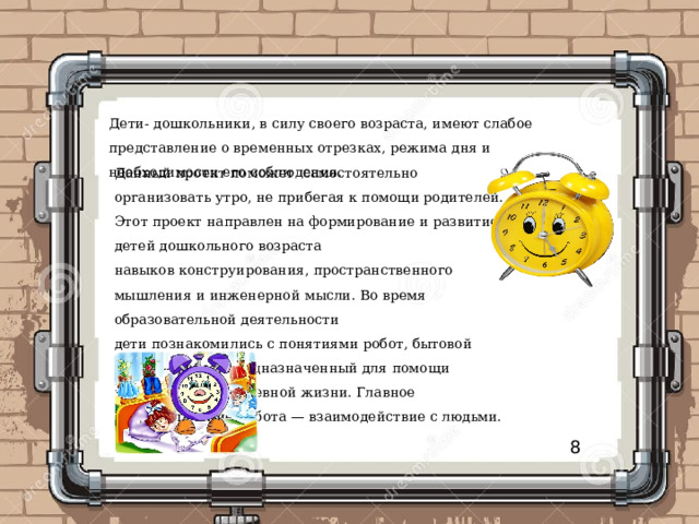 Дети- дошкольники, в силу своего возраста, имеют слабое представление о временных отрезках, режима дня и необходимости его соблюдения. Данный проект поможет самостоятельно организовать утро, не прибегая к помощи родителей. Этот проект направлен на формирование и развитие у детей дошкольного возраста навыков конструирования, пространственного мышления и инженерной мысли. Во время образовательной деятельности дети познакомились с понятиями робот, бытовой робот — робот, предназначенный для помощи человеку в повседневной жизни. Главное предназначение робота — взаимодействие с людьми. 8 