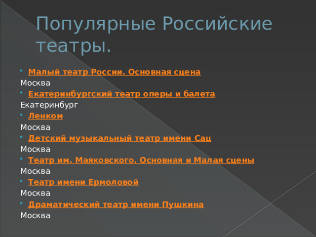 Популярные Российские театры. Малый театр России. Основная сцена Москва Екатеринбургский театр оперы и балета Екатеринбург Ленком Москва Детский музыкальный театр имени Сац Москва Театр им. Маяковского. Основная и Малая сцены Москва Театр имени Ермоловой Москва Драматический театр имени Пушкина Москва 