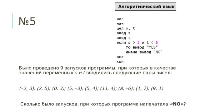 № 5 Было проведено 9 запусков программы, при которых в качестве значений переменных s и t вводились следующие пары чисел: (–2, 3); (2, 5); (0, 3); (5, –3); (5, 4); (11, 4); (8, –6); (1, 7); (9, 1)  Сколько было запусков, при которых программа напечатала «NO» ? 