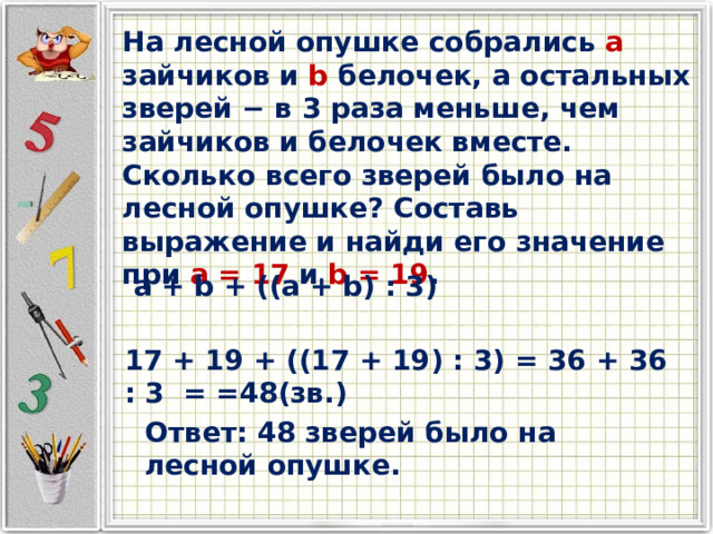 На лесной опушке собрались a зайчиков и b белочек, а остальных зверей − в 3 раза меньше, чем зайчиков и белочек вместе. Сколько всего зверей было на лесной опушке? Составь выражение и найди его значение при a = 17 и b = 19 . a + b + ((a + b) : 3) 17 + 19 + ((17 + 19) : 3) = 36 + 36 : 3 = =48(зв.) Ответ: 48 зверей было на лесной опушке. 