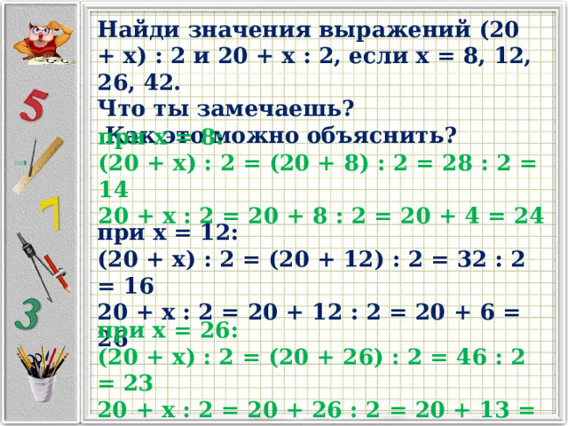 Найди значения выражений (20 + x) : 2 и 20 + x : 2, если x = 8, 12, 26, 42. Что ты замечаешь?  Как это можно объяснить? при x = 8: (20 + x) : 2 = (20 + 8) : 2 = 28 : 2 = 14 20 + x : 2 = 20 + 8 : 2 = 20 + 4 = 24 при x = 12: (20 + x) : 2 = (20 + 12) : 2 = 32 : 2 = 16 20 + x : 2 = 20 + 12 : 2 = 20 + 6 = 26 при x = 26: (20 + x) : 2 = (20 + 26) : 2 = 46 : 2 = 23 20 + x : 2 = 20 + 26 : 2 = 20 + 13 = 33 