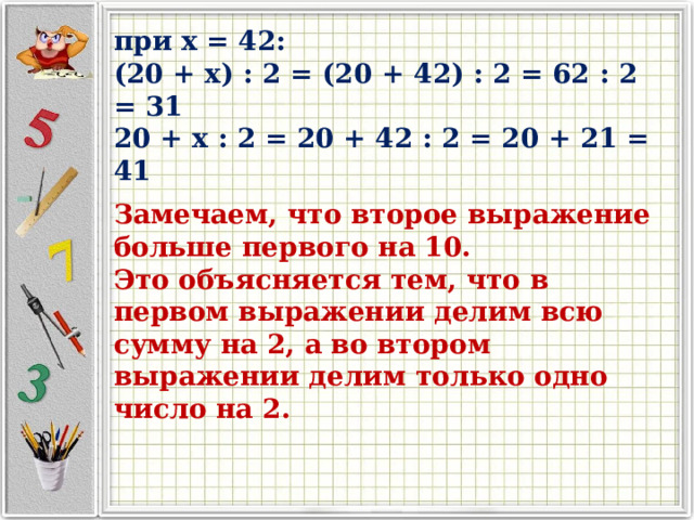 при x = 42: (20 + x) : 2 = (20 + 42) : 2 = 62 : 2 = 31 20 + x : 2 = 20 + 42 : 2 = 20 + 21 = 41 Замечаем, что второе выражение больше первого на 10. Это объясняется тем, что в первом выражении делим всю сумму на 2, а во втором выражении делим только одно число на 2. 