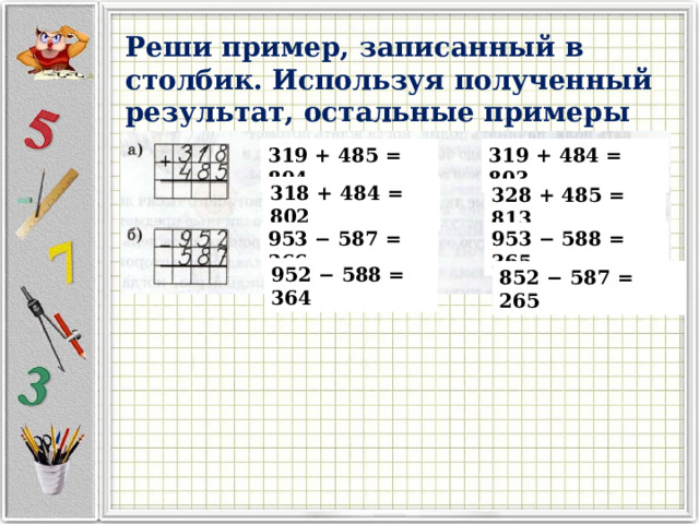 Реши пример, записанный в столбик. Используя полученный результат, остальные примеры реши устно: 319 + 485 = 804 319 + 484 = 803 318 + 484 = 802 328 + 485 = 813 953 − 587 = 366 953 − 588 = 365 952 − 588 = 364 852 − 587 = 265 