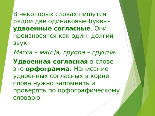 В некоторых словах пишутся рядом две одинаковые буквы- удвоенные согласные . Они произносятся как один долгий звук: Масса – ма[с]а, группа – гру[п]а. Удвоенная согласная в слове – это орфограмма. Написание удвоенных согласных в корне слова нужно запомнить и проверять по орфографическому словарю. 