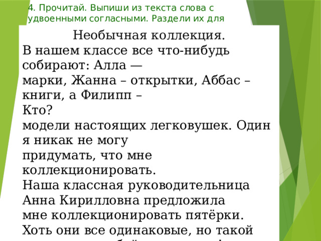 4. Прочитай. Выпиши из текста слова с удвоенными согласными. Раздели их для переноса. Необычная коллекция. В нашем классе все что-нибудь собирают: Алла — марки, Жанна – открытки, Аббас – книги, а Филипп – Кто? модели настоящих легковушек. Один я никак не могу придумать, что мне коллекционировать. Наша классная руководительница Анна Кирилловна предложила мне коллекционировать пятёрки. Хоть они все одинаковые, но такой коллекции любой позавидует! 